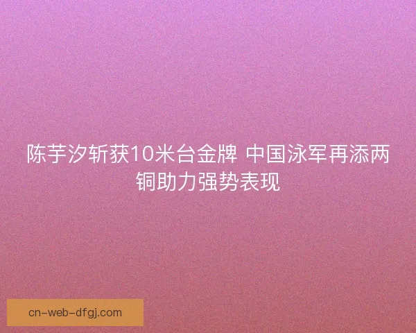陈芋汐斩获10米台金牌 中国泳军再添两铜助力强势表现