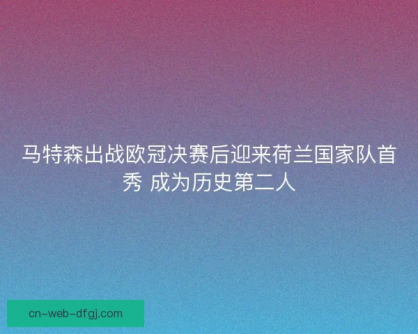马特森出战欧冠决赛后迎来荷兰国家队首秀 成为历史第二人