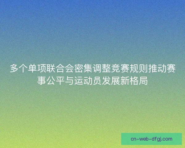 多个单项联合会密集调整竞赛规则推动赛事公平与运动员发展新格局