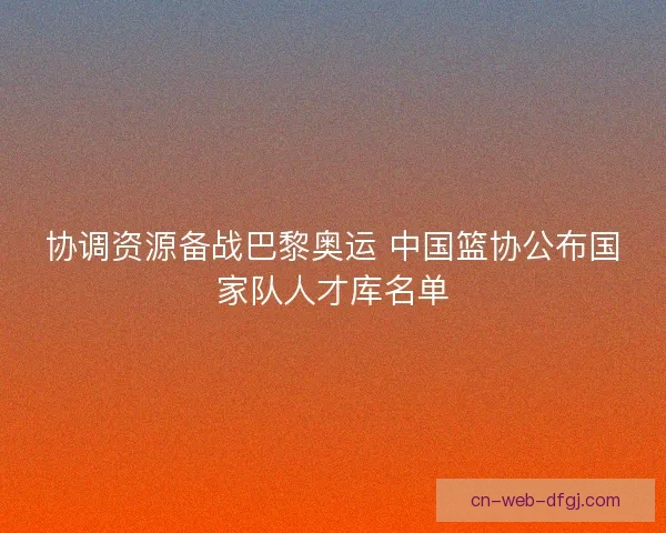 协调资源备战巴黎奥运 中国篮协公布国家队人才库名单